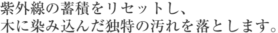 紫外線の蓄積をリセットし、木に染み込んだ独特の汚れを落とします。